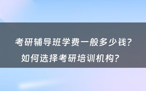 考研辅导班学费一般多少钱？如何选择考研培训机构？ 