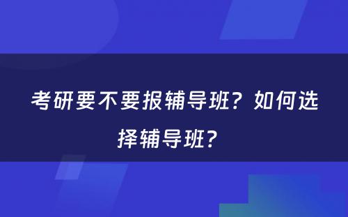 考研要不要报辅导班？如何选择辅导班？ 