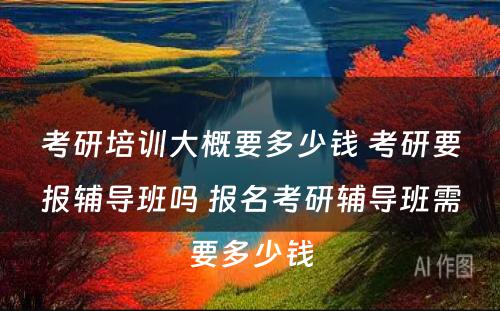 考研培训大概要多少钱 考研要报辅导班吗 报名考研辅导班需要多少钱