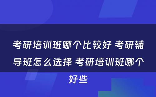 考研培训班哪个比较好 考研辅导班怎么选择 考研培训班哪个好些