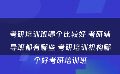 考研培训班哪个比较好 考研辅导班都有哪些 考研培训机构哪个好考研培训班