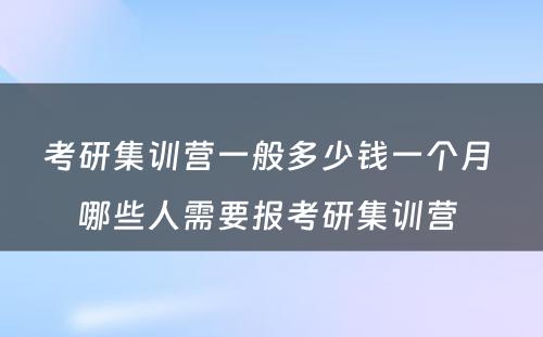 考研集训营一般多少钱一个月 哪些人需要报考研集训营 