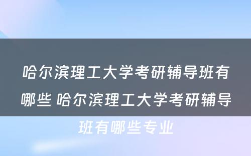 哈尔滨理工大学考研辅导班有哪些 哈尔滨理工大学考研辅导班有哪些专业