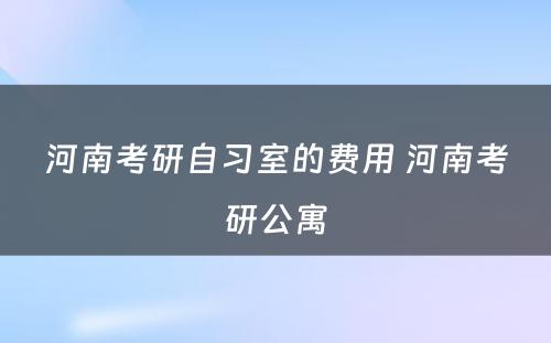 河南考研自习室的费用 河南考研公寓